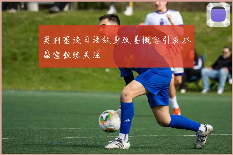 奥利塞谈日语纹身改善概念引发水晶宫教练关注