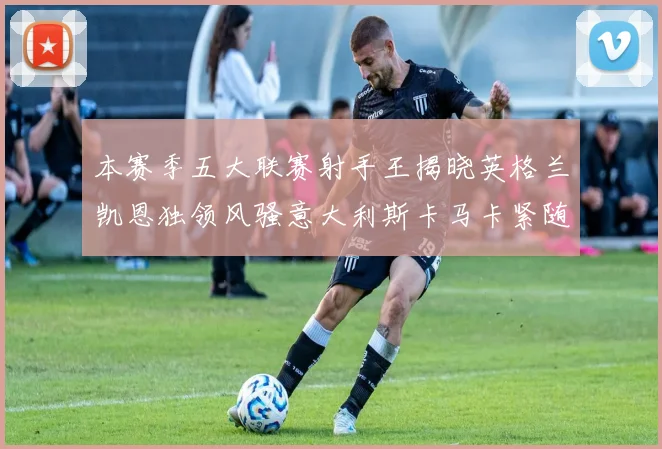 本赛季五大联赛射手王揭晓英格兰凯恩独领风骚意大利斯卡马卡紧随其后