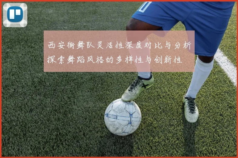 西安街舞队灵活性深度对比与分析探索舞蹈风格的多样性与创新性