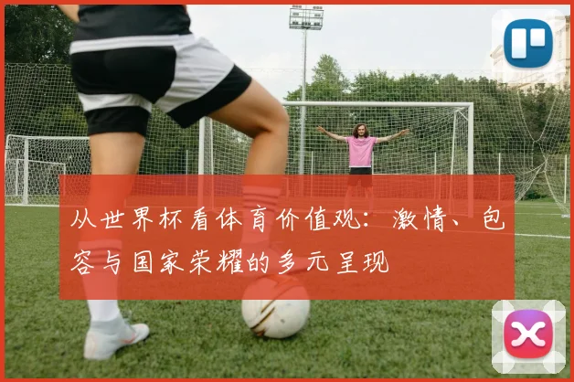 从世界杯看体育价值观：激情、包容与国家荣耀的多元呈现