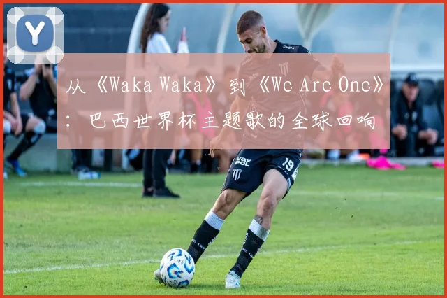 从《Waka Waka》到《We Are One》：巴西世界杯主题歌的全球回响