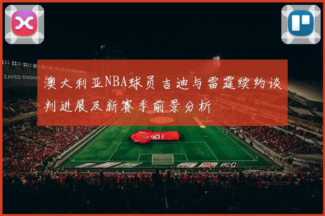 澳大利亚NBA球员吉迪与雷霆续约谈判进展及新赛季前景分析
