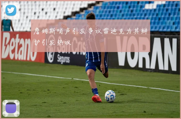 詹姆斯哨声引发争议雷迪克为其辩护引发热议