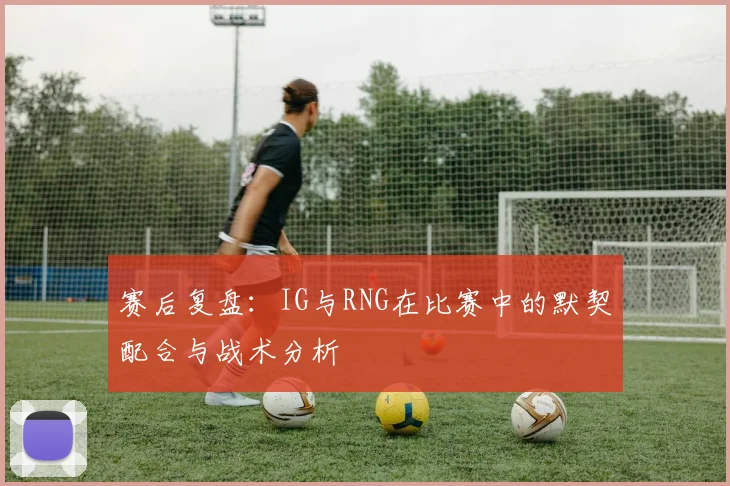 赛后复盘：IG与RNG在比赛中的默契配合与战术分析