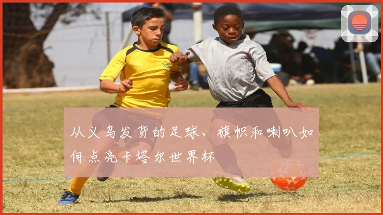 从义乌发货的足球、旗帜和喇叭如何点亮卡塔尔世界杯